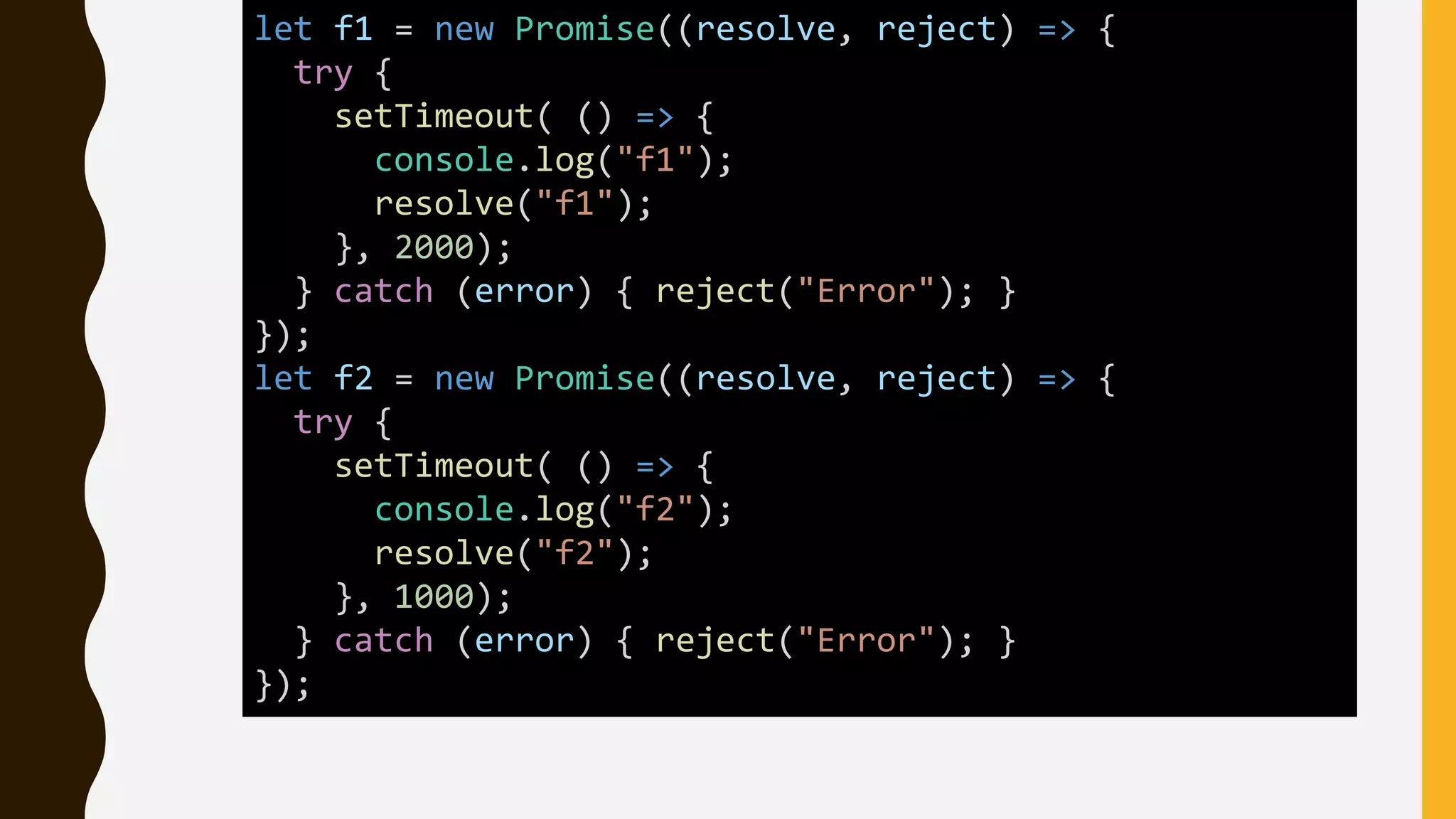 let f1 = new Promise((resolve, reject) => {
try {
setTimeout( () => {
console.log("f1");
resolve("f1");
}, 2000);
} catch (error) { reject("Error"); }
});
let f2 = new Promise((resolve, reject) => {
try {
setTimeout( () => {
console.log("f2");
resolve("f2");
}, 1000);
} catch (error) { reject("Error"); }
});
 