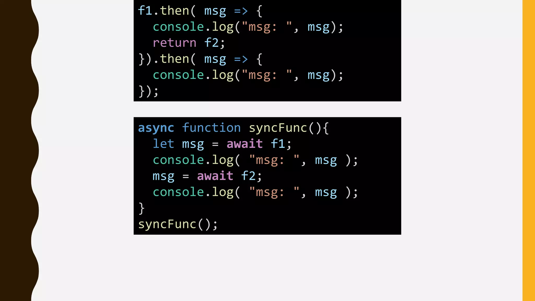 async function syncFunc(){
let msg = await f1;
console.log( "msg: ", msg );
msg = await f2;
console.log( "msg: ", msg );
}
syncFunc();
f1.then( msg => {
console.log("msg: ", msg);
return f2;
}).then( msg => {
console.log("msg: ", msg);
});
 