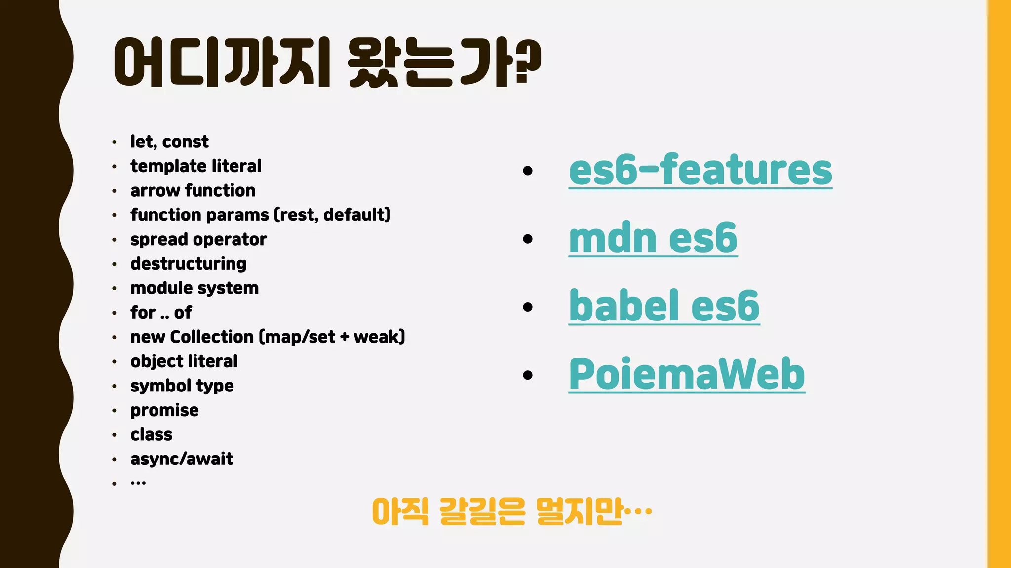 어디까지 왔는가?
• let, const
• template literal
• arrow function
• function params (rest, default)
• spread operator
• destructuring
• module system
• for .. of
• new Collection (map/set + weak)
• object literal
• symbol type
• promise
• class
• async/await
• …
• es6-features
• mdn es6
• babel es6
• PoiemaWeb
아직 갈길은 멀지만…
 