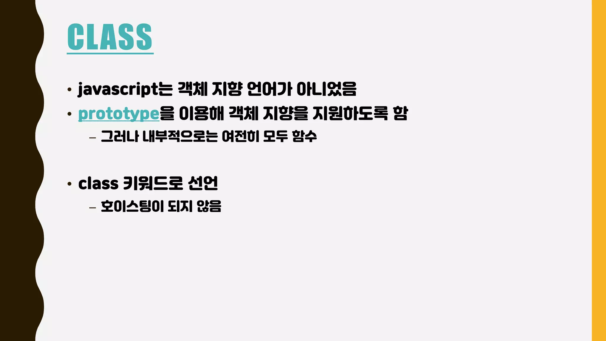 CLASS
• javascript는 객체 지향 언어가 아니었음
• prototype을 이용해 객체 지향을 지원하도록 함
– 그러나 내부적으로는 여전히 모두 함수
• class 키워드로 선언
– 호이스팅이 되지 않음
 