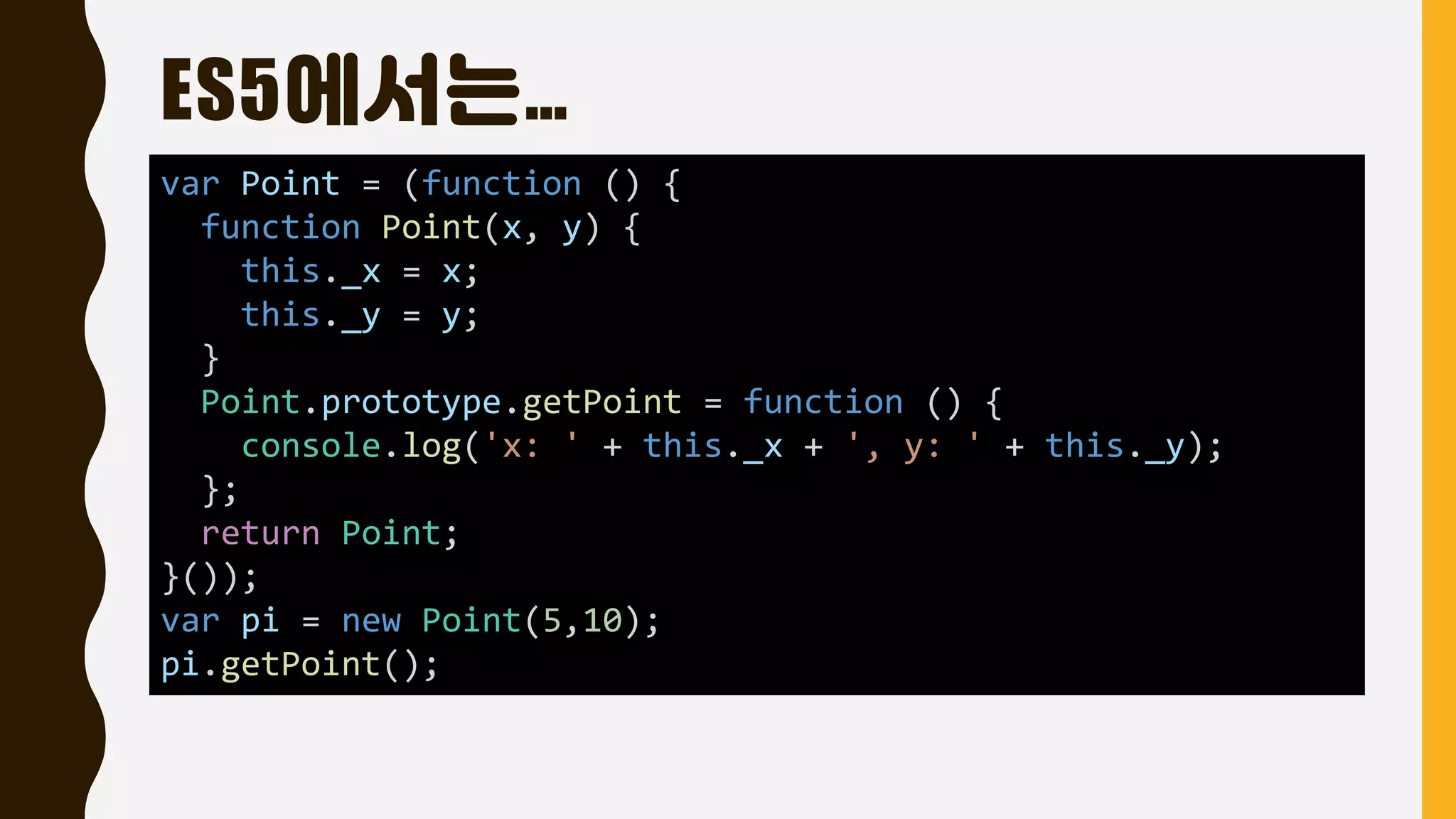 ES5에서는…
var Point = (function () {
function Point(x, y) {
this._x = x;
this._y = y;
}
Point.prototype.getPoint = function () {
console.log('x: ' + this._x + ', y: ' + this._y);
};
return Point;
}());
var pi = new Point(5,10);
pi.getPoint();
 
