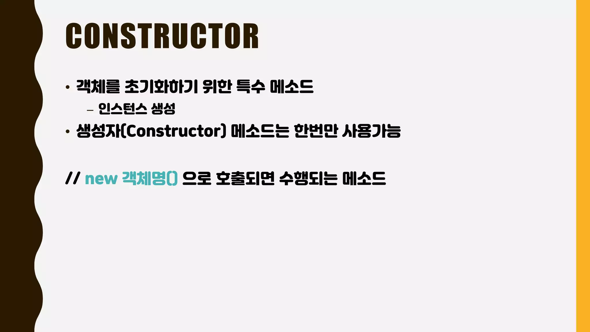 CONSTRUCTOR
• 객체를 초기화하기 위한 특수 메소드
– 인스턴스 생성
• 생성자(Constructor) 메소드는 한번만 사용가능
// new 객체명() 으로 호출되면 수행되는 메소드
 