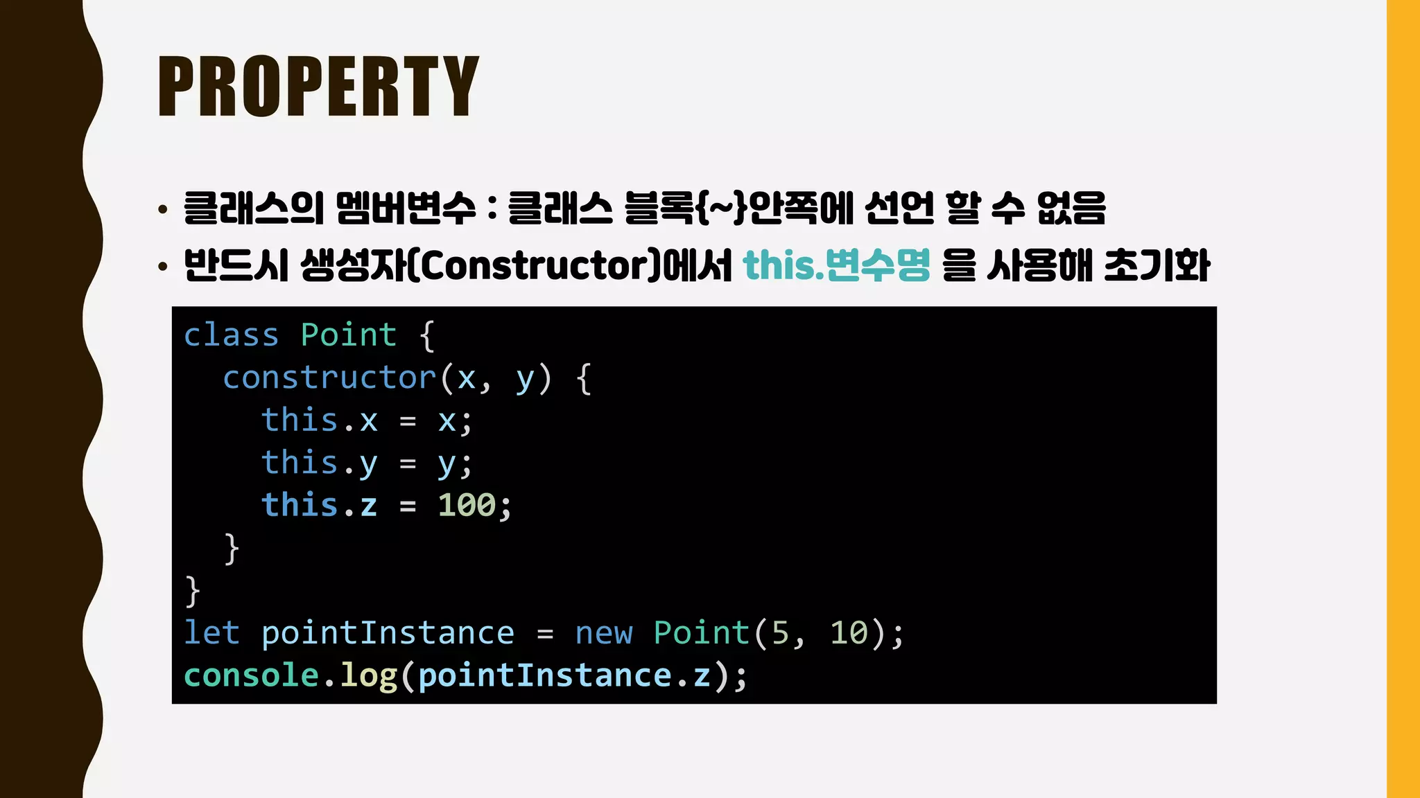 PROPERTY
• 클래스의 멤버변수 : 클래스 블록{~}안쪽에 선언 할 수 없음
• 반드시 생성자(Constructor)에서 this.변수명 을 사용해 초기화
class Point {
constructor(x, y) {
this.x = x;
this.y = y;
this.z = 100;
}
}
let pointInstance = new Point(5, 10);
console.log(pointInstance.z);
 