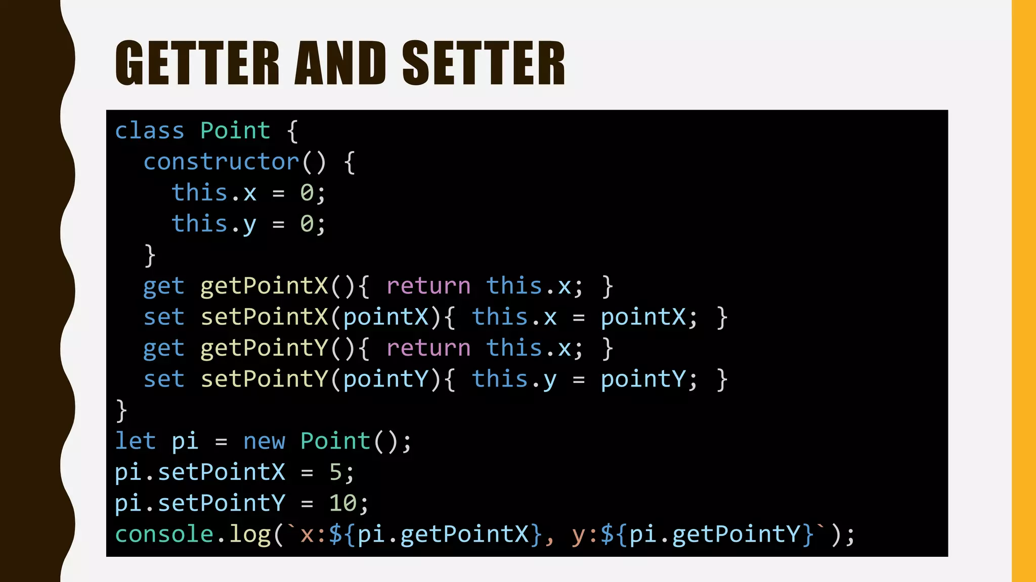 GETTER AND SETTER
class Point {
constructor() {
this.x = 0;
this.y = 0;
}
get getPointX(){ return this.x; }
set setPointX(pointX){ this.x = pointX; }
get getPointY(){ return this.x; }
set setPointY(pointY){ this.y = pointY; }
}
let pi = new Point();
pi.setPointX = 5;
pi.setPointY = 10;
console.log(`x:${pi.getPointX}, y:${pi.getPointY}`);
 