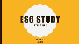ES6 STUDY5 T H T I M E
2 0 1 8 . 1 2
장 승 빈
 