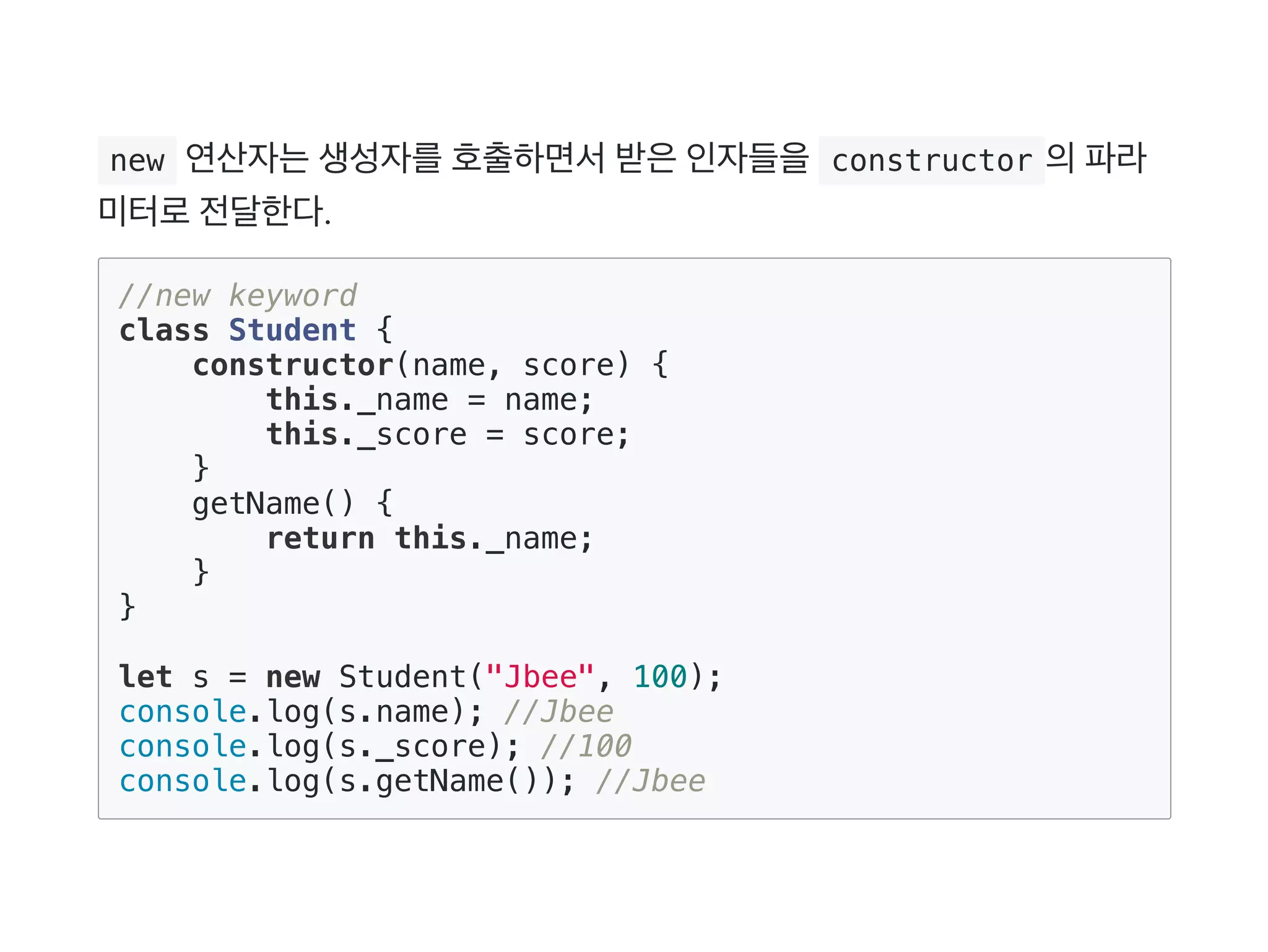  new 연산자는생성자를호출하면서받은인자들을 constructor 의파라
미터로전달한다.
//new keyword
class Student {
constructor(name, score) {
this._name = name;
this._score = score;
}
getName() {
return this._name;
}
}
let s = new Student("Jbee", 100);
console.log(s.name); //Jbee
console.log(s._score); //100
console.log(s.getName()); //Jbee
 