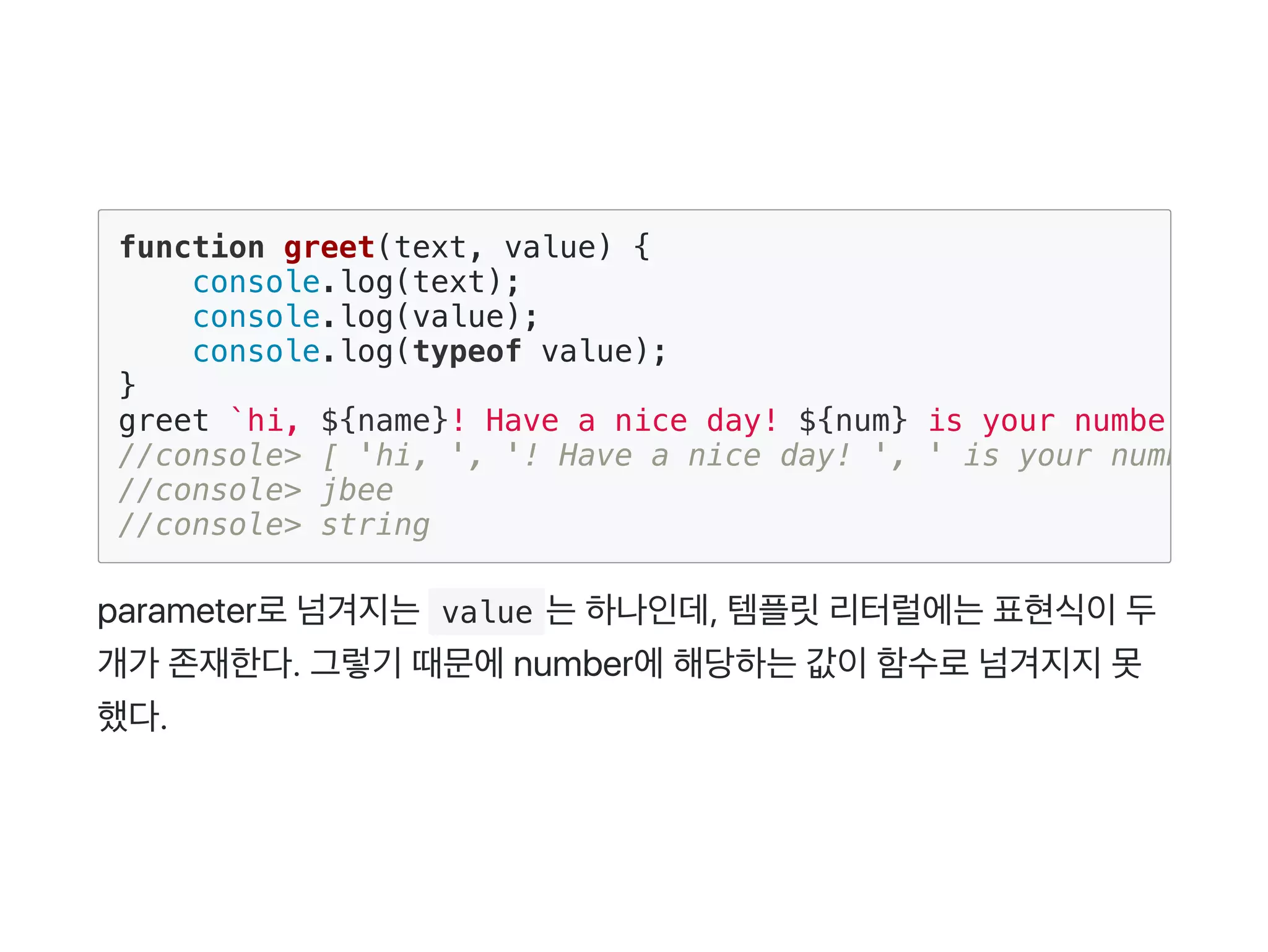 parameter로넘겨지는 value 는하나인데, 템플릿리터럴에는표현식이두
개가 존재한다. 그렇기 때문에number에해당하는값이함수로넘겨지지못
했다.
function greet(text, value) {
console.log(text);
console.log(value);
console.log(typeof value);
}
greet `hi, ${name}! Have a nice day! ${num} is your number`
//console> [ 'hi, ', '! Have a nice day! ', ' is your number' ]
//console> jbee
//console> string
 