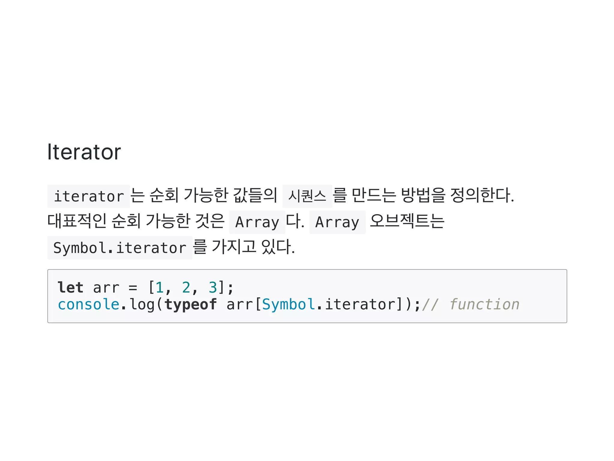 Iterator
 iterator 는순회가능한값들의 시퀀스 를만드는방법을정의한다.
대표적인순회가능한것은 Array 다.  Array 오브젝트는
 Symbol.iterator 를가지고 있다.
let arr = [1, 2, 3];
console.log(typeof arr[Symbol.iterator]);// function
 