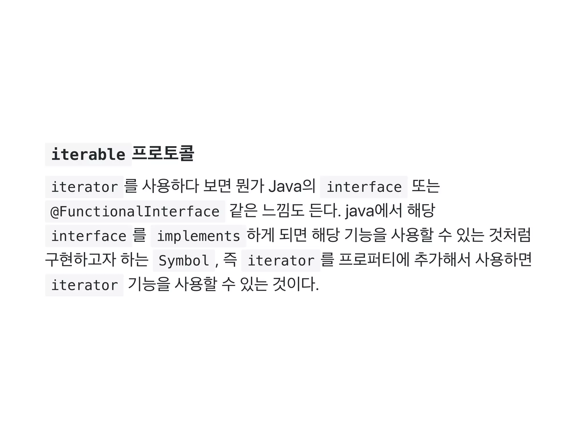  iterable 프로토콜
 iterator 를사용하다보면뭔가 Java의 interface 또는
 @FunctionalInterface 같은느낌도든다. java에서해당
 interface 를 implements 하게 되면해당기능을사용할수있는것처럼
구현하고자하는 Symbol , 즉 iterator 를프로퍼티에추가해서사용하면
 iterator 기능을사용할수있는것이다.
 