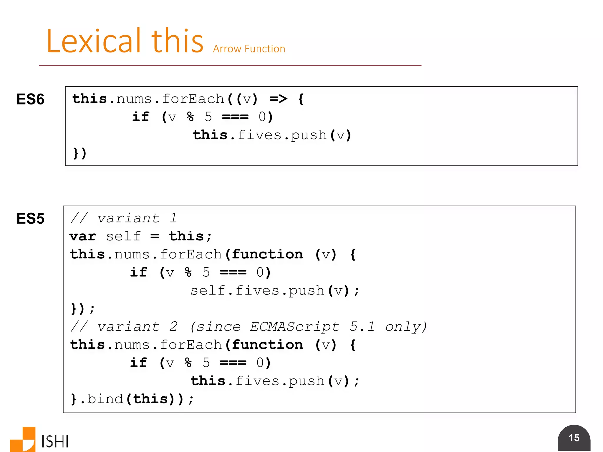 15
Lexical this Arrow Function
ES6 this.nums.forEach((v) => {
if (v % 5 === 0)
this.fives.push(v)
})
ES5 // variant 1
var self = this;
this.nums.forEach(function (v) {
if (v % 5 === 0)
self.fives.push(v);
});
// variant 2 (since ECMAScript 5.1 only)
this.nums.forEach(function (v) {
if (v % 5 === 0)
this.fives.push(v);
}.bind(this));
 