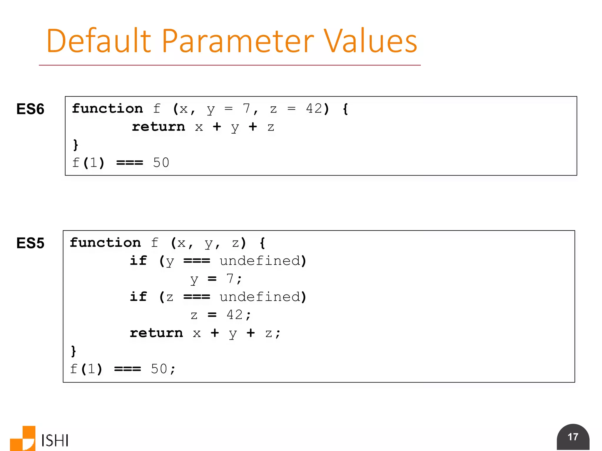 17
Default Parameter Values
ES6 function f (x, y = 7, z = 42) {
return x + y + z
}
f(1) === 50
ES5 function f (x, y, z) {
if (y === undefined)
y = 7;
if (z === undefined)
z = 42;
return x + y + z;
}
f(1) === 50;
 