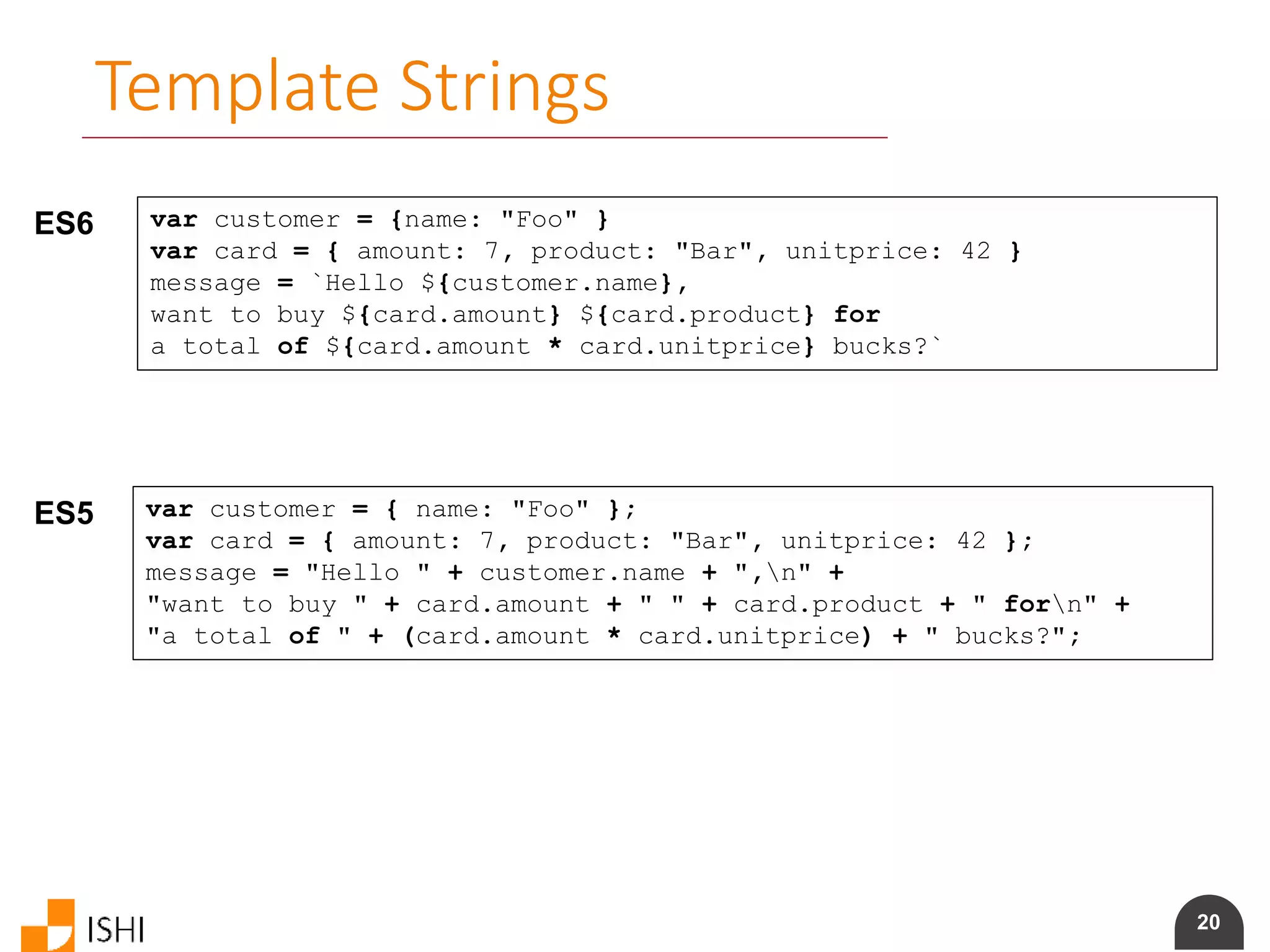 20
Template Strings
ES6 var customer = {name: "Foo" }
var card = { amount: 7, product: "Bar", unitprice: 42 }
message = `Hello ${customer.name},
want to buy ${card.amount} ${card.product} for
a total of ${card.amount * card.unitprice} bucks?`
ES5 var customer = { name: "Foo" };
var card = { amount: 7, product: "Bar", unitprice: 42 };
message = "Hello " + customer.name + ",n" +
"want to buy " + card.amount + " " + card.product + " forn" +
"a total of " + (card.amount * card.unitprice) + " bucks?";
 