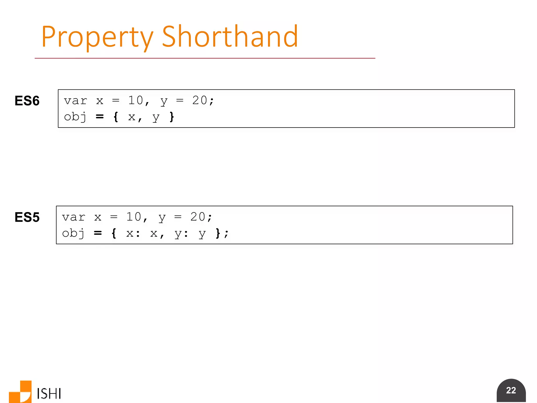22
Property Shorthand
ES6 var x = 10, y = 20;
obj = { x, y }
ES5 var x = 10, y = 20;
obj = { x: x, y: y };
 