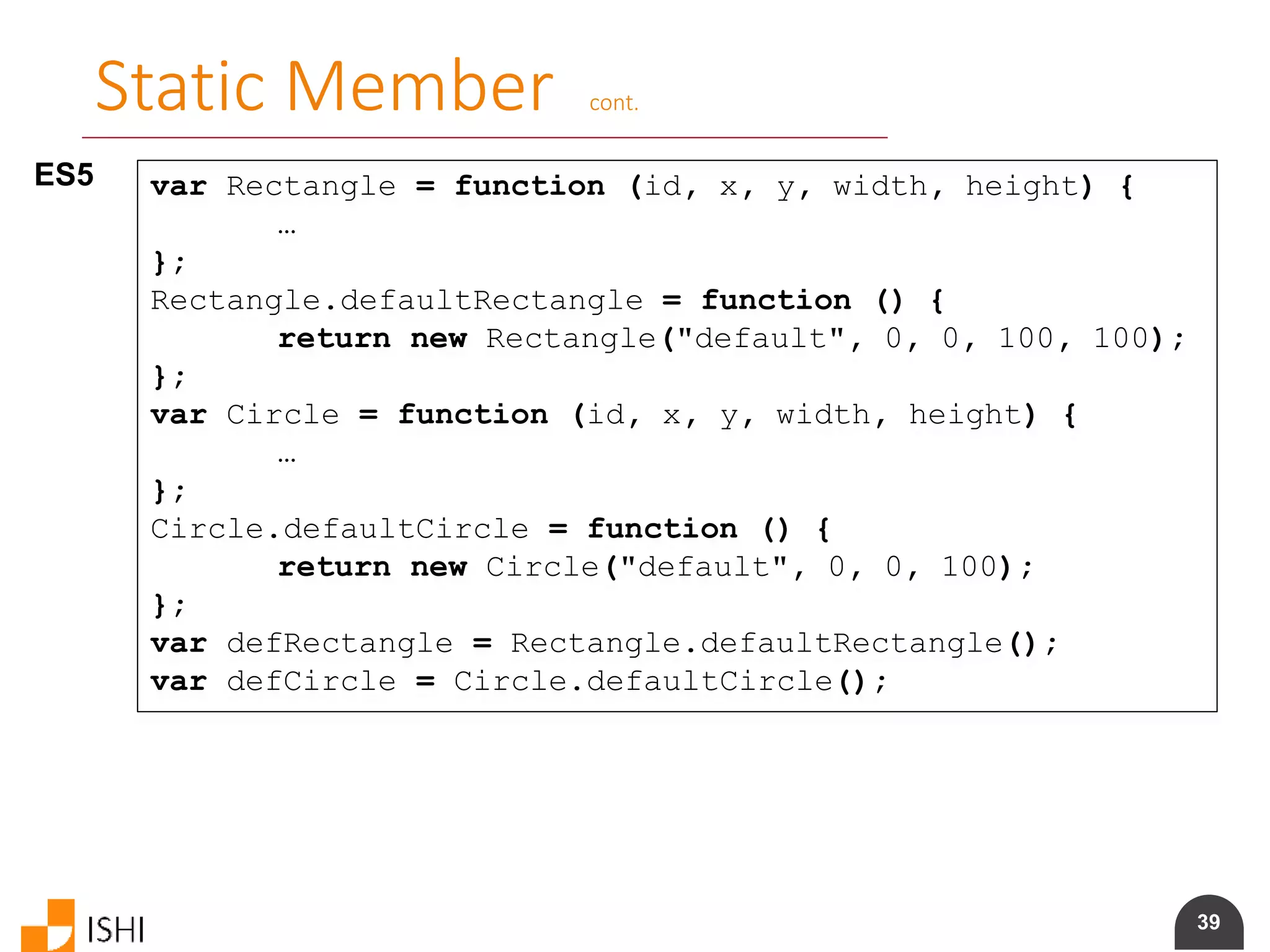 39
Static Member cont.
ES5 var Rectangle = function (id, x, y, width, height) {
…
};
Rectangle.defaultRectangle = function () {
return new Rectangle("default", 0, 0, 100, 100);
};
var Circle = function (id, x, y, width, height) {
…
};
Circle.defaultCircle = function () {
return new Circle("default", 0, 0, 100);
};
var defRectangle = Rectangle.defaultRectangle();
var defCircle = Circle.defaultCircle();
 