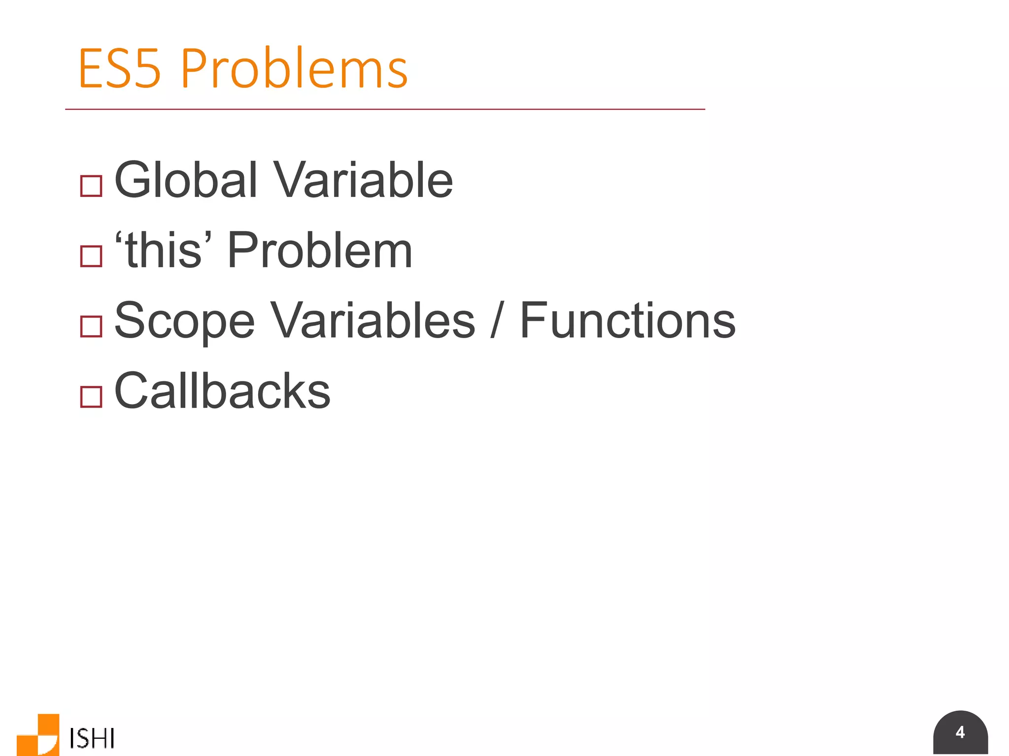 4
ES5 Problems
 Global Variable
 ‘this’ Problem
 Scope Variables / Functions
 Callbacks
 