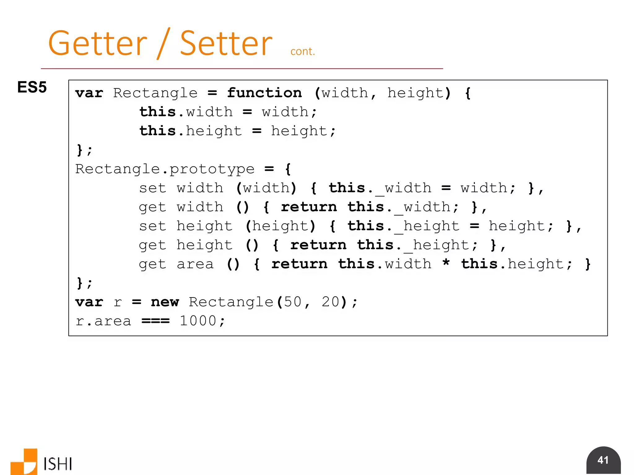 41
Getter / Setter cont.
ES5 var Rectangle = function (width, height) {
this.width = width;
this.height = height;
};
Rectangle.prototype = {
set width (width) { this._width = width; },
get width () { return this._width; },
set height (height) { this._height = height; },
get height () { return this._height; },
get area () { return this.width * this.height; }
};
var r = new Rectangle(50, 20);
r.area === 1000;
 