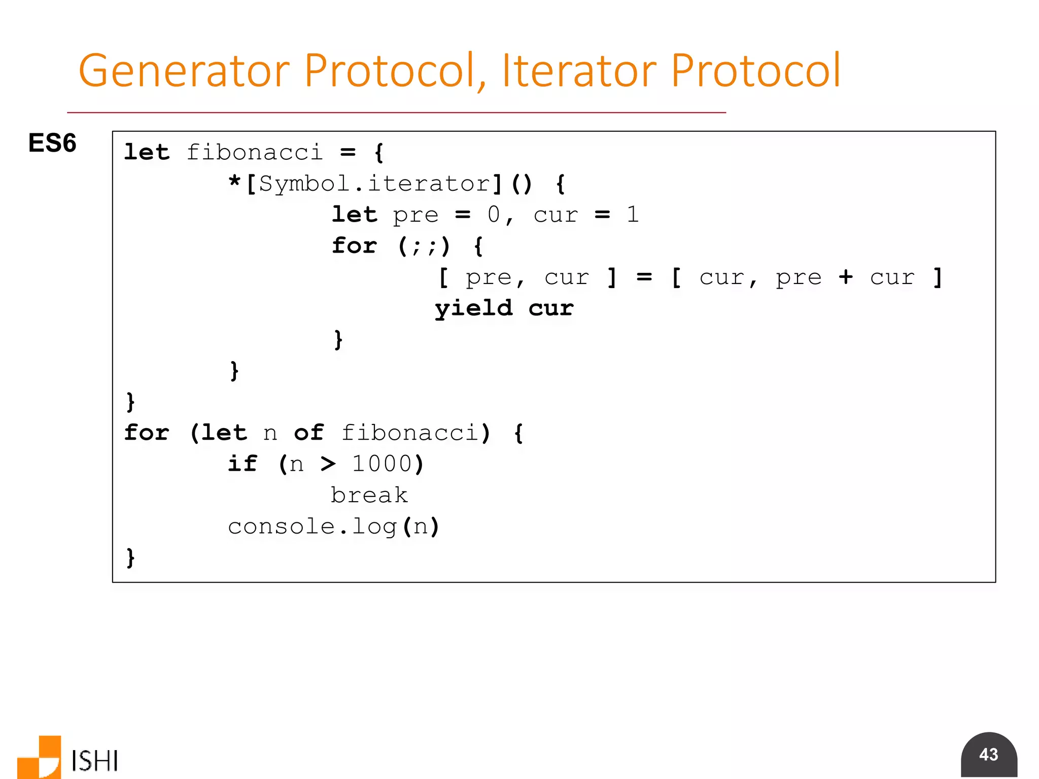 43
Generator Protocol, Iterator Protocol
ES6 let fibonacci = {
*[Symbol.iterator]() {
let pre = 0, cur = 1
for (;;) {
[ pre, cur ] = [ cur, pre + cur ]
yield cur
}
}
}
for (let n of fibonacci) {
if (n > 1000)
break
console.log(n)
}
 