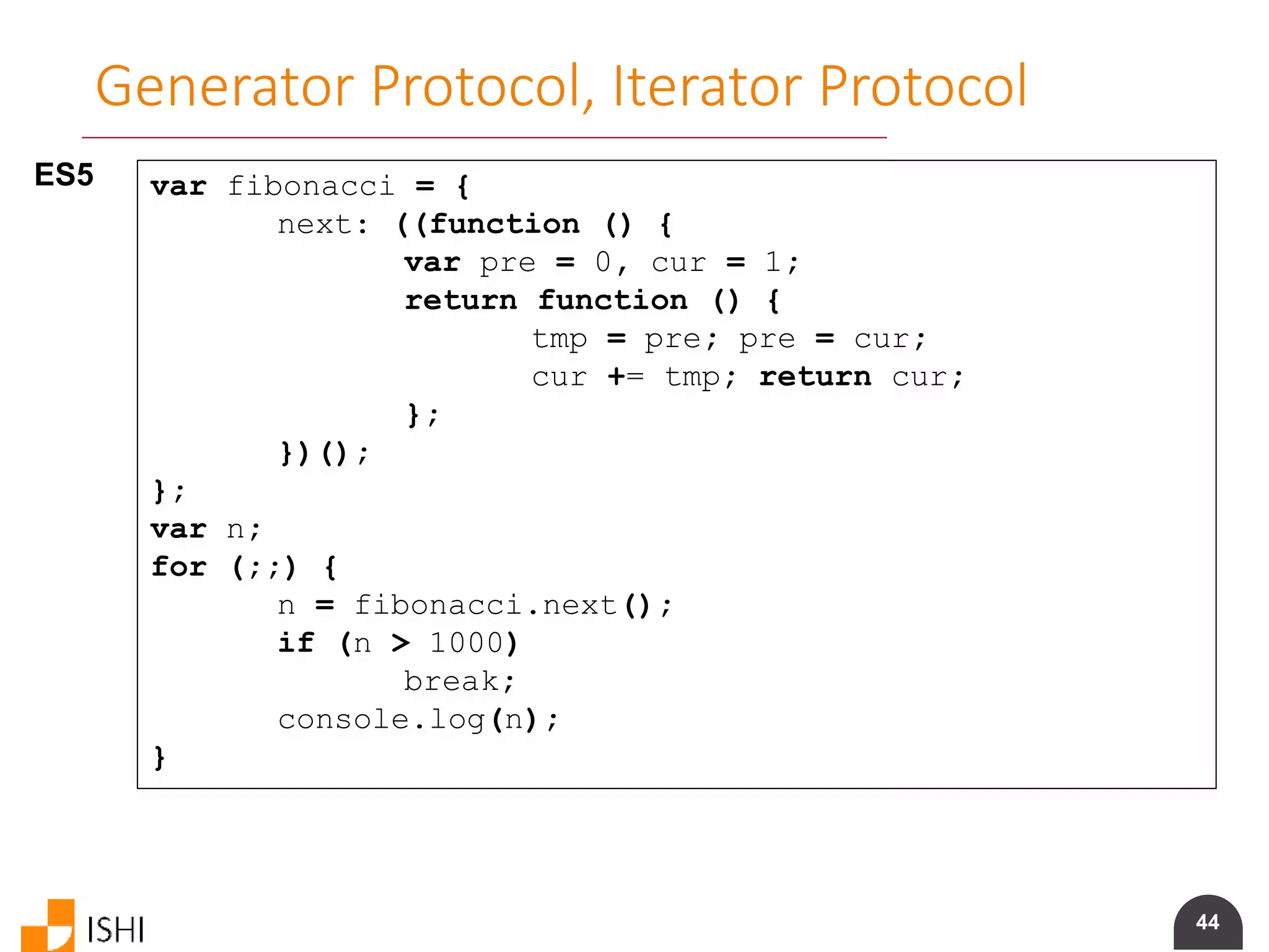 44
Generator Protocol, Iterator Protocol
ES5 var fibonacci = {
next: ((function () {
var pre = 0, cur = 1;
return function () {
tmp = pre; pre = cur;
cur += tmp; return cur;
};
})();
};
var n;
for (;;) {
n = fibonacci.next();
if (n > 1000)
break;
console.log(n);
}
 