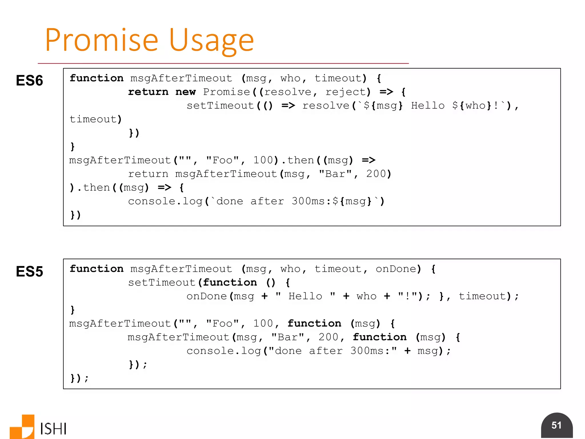 51
Promise Usage
ES6 function msgAfterTimeout (msg, who, timeout) {
return new Promise((resolve, reject) => {
setTimeout(() => resolve(`${msg} Hello ${who}!`),
timeout)
})
}
msgAfterTimeout("", "Foo", 100).then((msg) =>
return msgAfterTimeout(msg, "Bar", 200)
).then((msg) => {
console.log(`done after 300ms:${msg}`)
})
ES5 function msgAfterTimeout (msg, who, timeout, onDone) {
setTimeout(function () {
onDone(msg + " Hello " + who + "!"); }, timeout);
}
msgAfterTimeout("", "Foo", 100, function (msg) {
msgAfterTimeout(msg, "Bar", 200, function (msg) {
console.log("done after 300ms:" + msg);
});
});
 