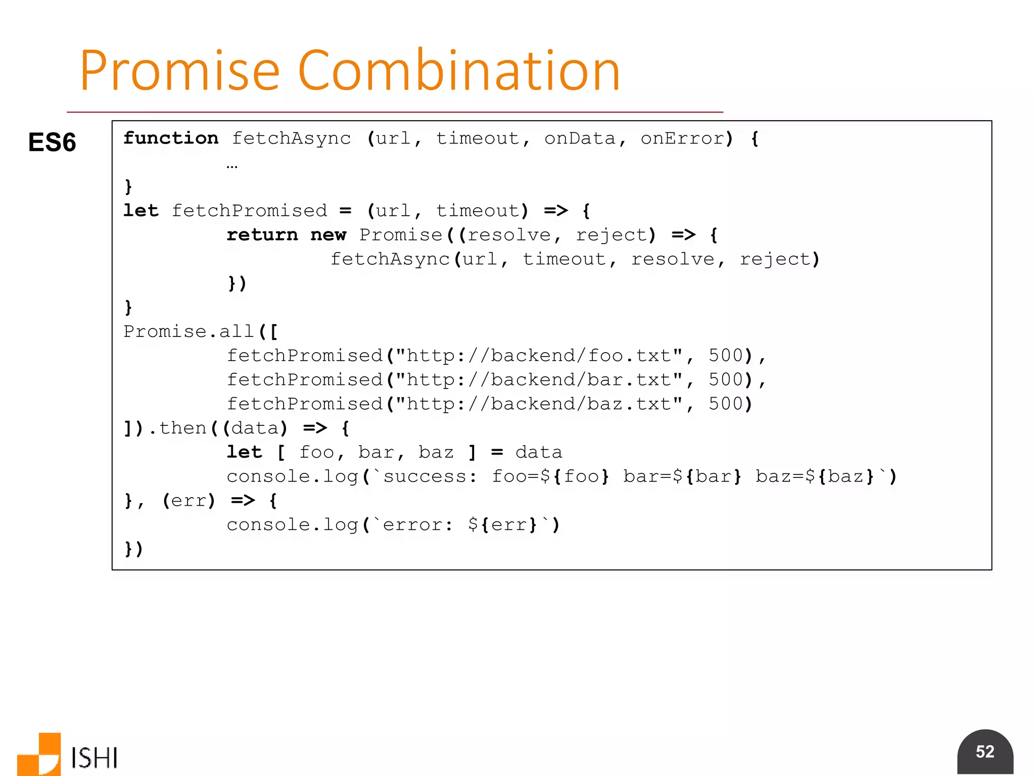 52
Promise Combination
ES6 function fetchAsync (url, timeout, onData, onError) {
…
}
let fetchPromised = (url, timeout) => {
return new Promise((resolve, reject) => {
fetchAsync(url, timeout, resolve, reject)
})
}
Promise.all([
fetchPromised("http://backend/foo.txt", 500),
fetchPromised("http://backend/bar.txt", 500),
fetchPromised("http://backend/baz.txt", 500)
]).then((data) => {
let [ foo, bar, baz ] = data
console.log(`success: foo=${foo} bar=${bar} baz=${baz}`)
}, (err) => {
console.log(`error: ${err}`)
})
 