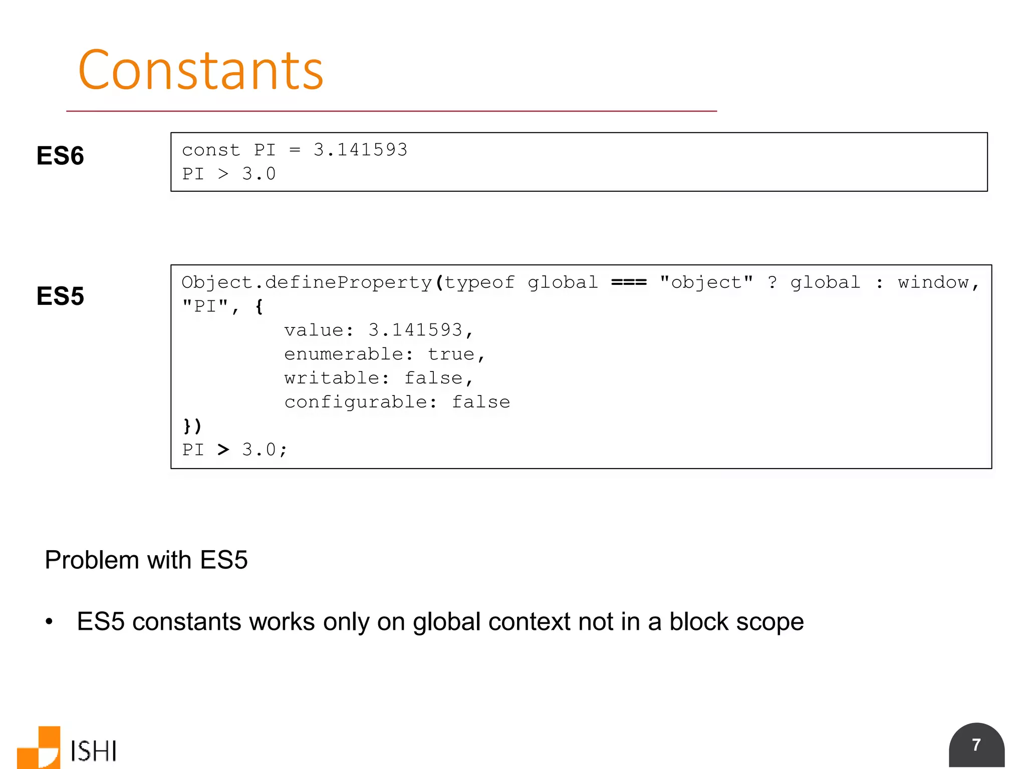 7
Constants
ES6 const PI = 3.141593
PI > 3.0
ES5
Object.defineProperty(typeof global === "object" ? global : window,
"PI", {
value: 3.141593,
enumerable: true,
writable: false,
configurable: false
})
PI > 3.0;
Problem with ES5
• ES5 constants works only on global context not in a block scope
 