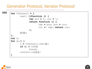 44
Generator Protocol, Iterator Protocol
ES5 var fibonacci = {
next: ((function () {
var pre = 0, cur = 1;
return function () {
tmp = pre; pre = cur;
cur += tmp; return cur;
};
})();
};
var n;
for (;;) {
n = fibonacci.next();
if (n > 1000)
break;
console.log(n);
}
 