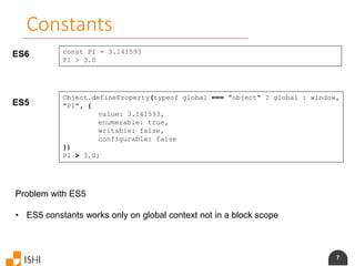 7
Constants
ES6 const PI = 3.141593
PI > 3.0
ES5
Object.defineProperty(typeof global === "object" ? global : window,
"PI", {
value: 3.141593,
enumerable: true,
writable: false,
configurable: false
})
PI > 3.0;
Problem with ES5
• ES5 constants works only on global context not in a block scope
 