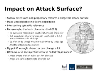 Impact on Attack Surface?
● Syntax extensions and proprietary features enlarge the attack surface
● Make unexploitable injections exploitable
● Intersecting syntactic relevance
● For example, the hash character (U+0023)
● No syntactic meaning in JavaScript, invalid character
● But introduces sharp variables in JavaScript < 1.8.5
and date objects in VBScript
● So we can do things we are not allowed by language
● And the attack surface grows
● My point? A single character can change a lot
● Often we also see injections into so called “dead zones”
● Areas where we can inject but not execute
● Areas we cannot terminate or break out
 