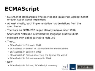 ECMAScript
● ECMAScript standardizes what JScript and JavaScript, Acrobat Script
or even Action Script implement
●
At least mostly, each implementation has deviations from the
specification
●
The work on ECMA-262 began already in November 1996
● Short after Netscape submitted the language draft to ECMA
● Microsoft then added JScript to MSIE 3.0
● Then...
● ECMAScript 1st Edition in 1997
● ECMAScript 2nd Edition in 1998 with minor modifications
●
ECMAScript 3rd Edition in 1999
● ECMAScript 4th Edition never saw the light of the world
●
ECMAScript 5th Edition released in 2009
● Now
● ECMAScript 6th Edition / ECMAScript Harmony
 