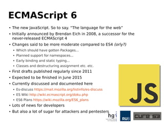 ECMAScript 6
● The new JavaScript. So to say. “The language for the web”
● Initially announced by Brendan Eich in 2008, a successor for the
never-released ECMAScript 4
● Changes said to be more moderate compared to ES4 (orly?)
● Which should have gotten Packages...
● Planned support for namespaces...
● Early binding and static typing...
● Classes and destructuring assignment etc. etc.
● First drafts published regularly since 2011
● Expected to be finished in June 2015
● Currently discussed and documented here
● Es-discuss https://mail.mozilla.org/listinfo/es-discuss
● ES Wiki http://wiki.ecmascript.org/doku.php
● ES6 Plans https://wiki.mozilla.org/ES6_plans
● Lots of news for developers
● But also a lot of sugar for attackers and pentesters
 