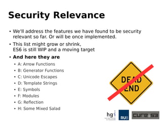 Security Relevance
● We'll address the features we have found to be security
relevant so far. Or will be once implemented.
● This list might grow or shrink,
ES6 is still WIP and a moving target
● And here they are
● A: Arrow Functions
● B: Generator Functions
● C: Unicode Escapes
● D: Template Strings
● E: Symbols
● F: Modules
● G: Reflection
● H: Some Mixed Salad
 