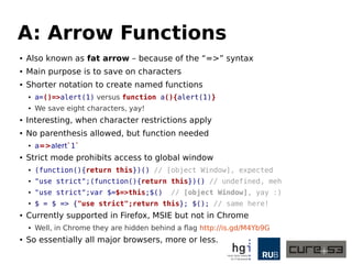 A: Arrow Functions
● Also known as fat arrow – because of the “=>” syntax
● One of the purposes is to save on characters
● Shorter notation to create named functions
● a=()=>alert(1) versus function a(){alert(1)}
● We save eight characters, yay!
● Interesting, when character restrictions apply
● No parenthesis allowed, but function needed
● a=a=>alert`1`
● Strict mode “prohibits” access to global window
● (function(){return this})() // [object Window], expected
● "use strict";(function(){return this})() // undefined, meh
● "use strict";var $=$=>this;$() // [object Window], yay :)
● $ = $ => {"use strict";return this}; $(); // same here!
● Currently supported in Firefox, MSIE but not in Chrome
● Well, in Chrome they are hidden behind a flag http://is.gd/M4Yb9G
● So essentially all major browsers, more or less.
 