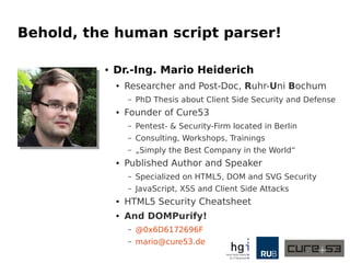 Behold, the human script parser!
● Dr.-Ing. Mario Heiderich
● Researcher and Post-Doc, Ruhr-Uni Bochum
– PhD Thesis about Client Side Security and Defense
● Founder of Cure53
– Pentest- & Security-Firm located in Berlin
– Consulting, Workshops, Trainings
– „Simply the Best Company in the World“
● Published Author and Speaker
– Specialized on HTML5, DOM and SVG Security
– JavaScript, XSS and Client Side Attacks
● HTML5 Security Cheatsheet
● And DOMPurify!
– @0x6D6172696F
– mario@cure53.de
 