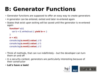 B: Generator Functions
● Generator functions are supposed to offer an easy way to create generators
● A generator can be entered, exited and later re-entered again
● States that exist upon exiting will be saved until the generator is re-entered
again
function* a(){
var b = 0; while(true) { yield b++ }
}
a = a();
console.log(a.next().value); // 0
console.log(a.next().value); // 1
console.log(a.next().value); // 2
● Think of methods, that can run indefinitely – but the developer can turn
them on and off
● In a security context, generators are particularly interesting because of
their constructor
● Let's have a look!
 