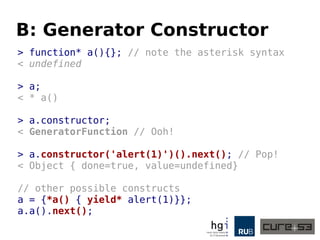 B: Generator Constructor
> function* a(){}; // note the asterisk syntax
< undefined
> a;
< * a()
> a.constructor;
< GeneratorFunction // Ooh!
> a.constructor('alert(1)')().next(); // Pop!
< Object { done=true, value=undefined}
// other possible constructs
a = {*a() { yield* alert(1)}};
a.a().next();
 