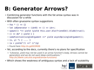 B: Generator Arrows?
● Combining generator functions with the fat arrow syntax was in
discussion for a while
● With often gruesome syntax suggestions
● foo * () => {}
● let idGenerator = (id=0) => () => id++;
● spawn(() *=> yield (yield this.user.bla(friendId)).blubb(true));
● () => do* { yield 1 }
● someFunction(singleArgument =>* yield asyncOp(singleArgument));
● (x, y) *> { .... }
● (a = yield/"/) =>* (/"/g)
● Found here http://is.gd/tG5RO0
● Yet, according to the docs, currently there's no plans for specification
● “Likewise, yield may not be used in an arrow function's body. Arrows cannot be
generators and we do not want deep continuations.”
http://tc39wiki.calculist.org/es6/arrow-functions/
● Which shows the weakness of ambiguous syntax and a lack of scalability
 