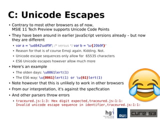 C: Unicode Escapes
● Contrary to most other browsers as of now,
MSIE 11 Tech Preview supports Unicode Code Points
● They have been around in earlier JavaScript versions already – but now
they are different
● var a = 'ud842udf9f'; /* versus */ var b = 'u{20b9f}'
● Reason for that is of course Emoji again. Kidding. Not.
● Unicode escape sequences only allow for 65535 characters
● ES6 Unicode escapes however allow much more
● Here's an example
● The olden days: u0061lert(1)
● The ES6 way: u{0061}lert(1) or u{61}lert(1)
● Note however that this is unlikely to work in other browsers
● From our interpretation, it's against the specification
● And other parsers throw errors
● traceured.js:1:3: Hex digit expected,traceured.js:1:1:
Invalid unicode escape sequence in identifier,traceured.js:1:1:
 