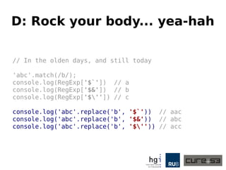 D: Rock your body... yea-hah
// In the olden days, and still today
'abc'.match(/b/);
console.log(RegExp['$`']) // a
console.log(RegExp['$&']) // b
console.log(RegExp['$'']) // c
console.log('abc'.replace('b', '$`')) // aac
console.log('abc'.replace('b', '$&')) // abc
console.log('abc'.replace('b', '$'')) // acc
 