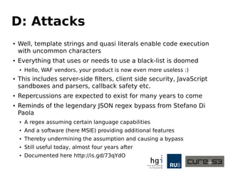 D: Attacks
● Well, template strings and quasi literals enable code execution
with uncommon characters
● Everything that uses or needs to use a black-list is doomed
● Hello, WAF vendors, your product is now even more useless :)
● This includes server-side filters, client side security, JavaScript
sandboxes and parsers, callback safety etc.
● Repercussions are expected to exist for many years to come
● Reminds of the legendary JSON regex bypass from Stefano Di
Paola
● A regex assuming certain language capabilities
● And a software (here MSIE) providing additional features
● Thereby undermining the assumption and causing a bypass
● Still useful today, almost four years after
● Documented here http://is.gd/73qYdO
 
