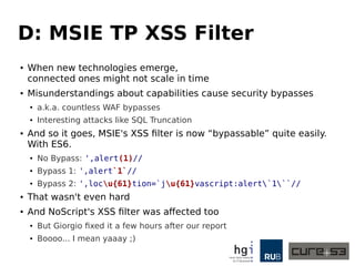 D: MSIE TP XSS Filter
● When new technologies emerge,
connected ones might not scale in time
● Misunderstandings about capabilities cause security bypasses
●
a.k.a. countless WAF bypasses
● Interesting attacks like SQL Truncation
● And so it goes, MSIE's XSS filter is now “bypassable” quite easily.
With ES6.
●
No Bypass: ',alert(1)//
● Bypass 1: ',alert`1`//
● Bypass 2: ',locu{61}tion=`ju{61}vascript:alert`1``//
● That wasn't even hard
● And NoScript's XSS filter was affected too
● But Giorgio fixed it a few hours after our report
● Boooo... I mean yaaay ;)
 