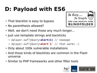 D: Payload with ES6
● That blacklist is easy to bypass
● No parenthesis allowed?
● Well, we don't need those any much longer...
● Just use template strings and backticks
● Jplayer.swf?jQuery=alert(1) // noooope
● Jplayer.swf?jQuery=alert`1` // that works :)
● Only about 100k vulnerable installations
● And those kinds of blacklists are common in the Flash
universe
● Similar to PHP frameworks and other filter tools
 
