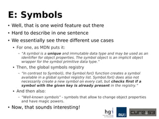 E: Symbols
● Well, that is one weird feature out there
● Hard to describe in one sentence
● We essentially see three different use cases
● For one, as MDN puts it:
– “A symbol is a unique and immutable data type and may be used as an
identifier for object properties. The symbol object is an implicit object
wrapper for the symbol primitive data type.”
● Then, the global symbols registry
– “In contrast to Symbol(), the Symbol.for() function creates a symbol
available in a global symbol registry list. Symbol.for() does also not
necessarily create a new symbol on every call, but checks first if a
symbol with the given key is already present in the registry.”
● And then also:
– “Well-known symbols” - symbols that allow to change object properties
and have magic powers.
● Now, that sounds interesting!
 