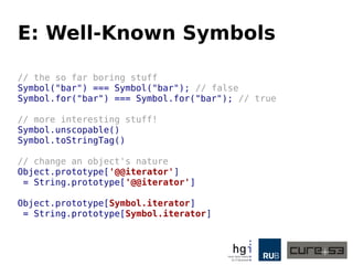 E: Well-Known Symbols
// the so far boring stuff
Symbol("bar") === Symbol("bar"); // false
Symbol.for("bar") === Symbol.for("bar"); // true
// more interesting stuff!
Symbol.unscopable()
Symbol.toStringTag()
// change an object's nature
Object.prototype['@@iterator']
= String.prototype['@@iterator']
Object.prototype[Symbol.iterator]
= String.prototype[Symbol.iterator]
 