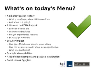 What's on today's Menu?
● A bit of JavaScript History
● What is JavaScript, where did it come from
● And where is it going?
● A bit more on ECMAScript 6
● Some of the new bits
● Implemented features
● Not yet implemented features
● ECMAScript 7 Preview
● Security Impact
● How does ES6 change security assumptions
● How can we execute code where we couldn't before
● What else is affected?
● Example Vulnerabilities
● A lot of code examples and practical exploration
● Conclusion & Spyglass
 