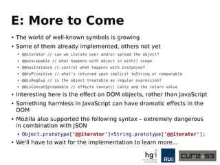 E: More to Come
● The world of well-known symbols is growing
● Some of them already implemented, others not yet
● @@iterator // can we iterate over and/or spread the object?
● @@unscopable // what happens with object in with() scope
● @@hasInstance // control what happens with instanceof
● @@toPrimitive // what's returned upon implicit toString or comparable
● @@isRegExp // is the object treatable as regular expression?
● @@isConcatSpreadable // effects concat() calls and the return value
● Interesting here is the effect on DOM objects, rather than JavaScript
● Something harmless in JavaScript can have dramatic effects in the
DOM
● Mozilla also supported the following syntax – extremely dangerous
in combination with JSON
● Object.prototype['@@iterator']=String.prototype['@@iterator'];
● We'll have to wait for the implementation to learn more...
 