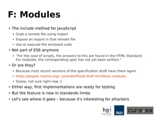 F: Modules
● The include method for JavaScript
● Grab a remote file using import
● Expose an export in that remote file
● Use or execute the enclosed code
● Not part of ES6 anymore
● “For the case of scripts, the answers to this are found in the HTML Standard.
For modules, the corresponding spec has not yet been written.”
● Or are they?
● Because most recent versions of the specification draft have them again
● https://people.mozilla.org/~jorendorff/es6-draft.html#sec-modules
● Soooo, not sure right now :)
● Either way, first implementations are ready for testing
● But the feature is now in standards limbo
● Let's see where it goes – because it's interesting for attackers
 