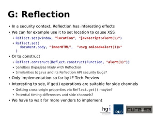 G: Reflection
● In a security context, Reflection has interesting effects
● We can for example use it to set location to cause XSS
● Reflect.set(window, "location", "javascript:alert(1)")
● Reflect.set(
document.body, "innerHTML", "<svg onload=alert(1)>"
)
● Or to construct
● Reflect.construct(Reflect.construct(Function, "alert(1)"))
● Sandbox Bypasses likely with Reflection
● Similarities to Java and its Reflection API security bugs?
● Only implementation so far by IE Tech Preview
● Interesting to see, if get() operations are suitable for side channels
● Getting cross-origin properties via Reflect.get() maybe?
● Potential timing differences and side channels?
● We have to wait for more vendors to implement
 